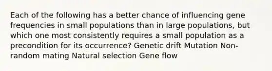 Each of the following has a better chance of influencing gene frequencies in small populations than in large populations, but which one most consistently requires a small population as a precondition for its occurrence? Genetic drift Mutation Non-random mating Natural selection Gene flow