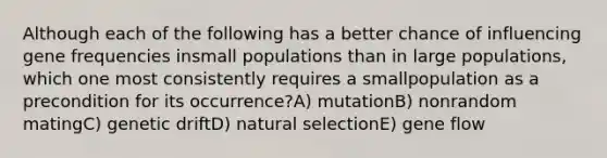 Although each of the following has a better chance of influencing gene frequencies insmall populations than in large populations, which one most consistently requires a smallpopulation as a precondition for its occurrence?A) mutationB) nonrandom matingC) genetic driftD) natural selectionE) gene flow