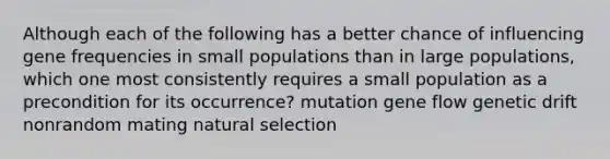 Although each of the following has a better chance of influencing gene frequencies in small populations than in large populations, which one most consistently requires a small population as a precondition for its occurrence? mutation gene flow genetic drift nonrandom mating natural selection