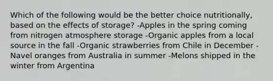 Which of the following would be the better choice​ nutritionally, based on the effects of​ storage? -Apples in the spring coming from nitrogen atmosphere storage -Organic apples from a local source in the fall -Organic strawberries from Chile in December -Navel oranges from Australia in summer -Melons shipped in the winter from Argentina