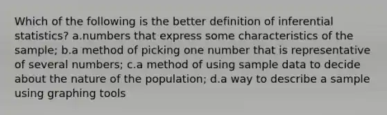 Which of the following is the better definition of inferential statistics? a.numbers that express some characteristics of the sample; b.a method of picking one number that is representative of several numbers; c.a method of using sample data to decide about the nature of the population; d.a way to describe a sample using graphing tools