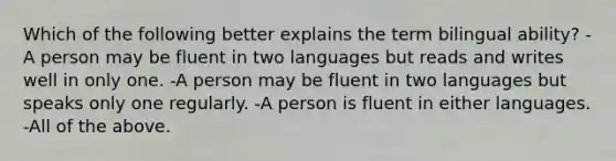 Which of the following better explains the term bilingual ability? -A person may be fluent in two languages but reads and writes well in only one. -A person may be fluent in two languages but speaks only one regularly. -A person is fluent in either languages. -All of the above.