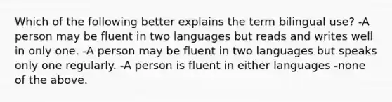 Which of the following better explains the term bilingual use? -A person may be fluent in two languages but reads and writes well in only one. -A person may be fluent in two languages but speaks only one regularly. -A person is fluent in either languages -none of the above.