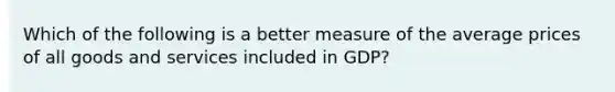 Which of the following is a better measure of the average prices of all goods and services included in GDP?