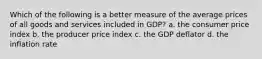 Which of the following is a better measure of the average prices of all goods and services included in GDP? a. the consumer price index b. the producer price index c. the GDP deflator d. the inflation rate