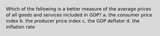 Which of the following is a better measure of the average prices of all goods and services included in GDP? a. the consumer price index b. the producer price index c. the GDP deflator d. the inflation rate