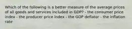 Which of the following is a better measure of the average prices of all goods and services included in GDP? - the consumer price index - the producer price index - the GDP deflator - the inflation rate