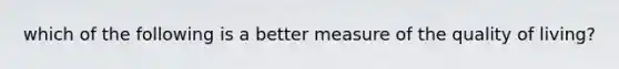 which of the following is a better measure of the quality of living?