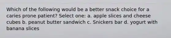 Which of the following would be a better snack choice for a caries prone patient? Select one: a. apple slices and cheese cubes b. peanut butter sandwich c. Snickers bar d. yogurt with banana slices