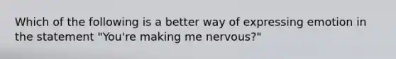 Which of the following is a better way of expressing emotion in the statement "You're making me nervous?"