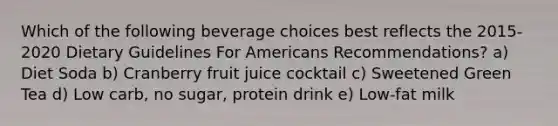 Which of the following beverage choices best reflects the 2015-2020 Dietary Guidelines For Americans Recommendations? a) Diet Soda b) Cranberry fruit juice cocktail c) Sweetened Green Tea d) Low carb, no sugar, protein drink e) Low-fat milk