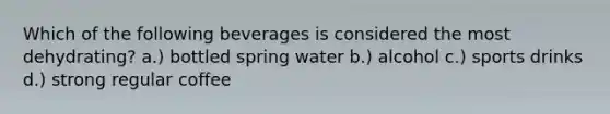 Which of the following beverages is considered the most dehydrating? a.) bottled spring water b.) alcohol c.) sports drinks d.) strong regular coffee