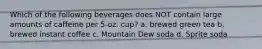 Which of the following beverages does NOT contain large amounts of caffeine per 5-oz. cup? a. brewed green tea b. brewed instant coffee c. Mountain Dew soda d. Sprite soda