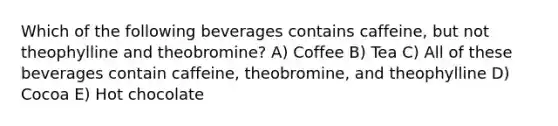 Which of the following beverages contains caffeine, but not theophylline and theobromine? A) Coffee B) Tea C) All of these beverages contain caffeine, theobromine, and theophylline D) Cocoa E) Hot chocolate