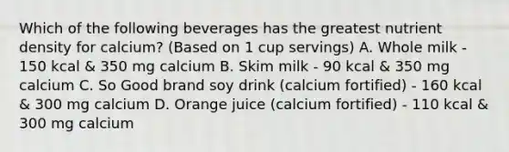 Which of the following beverages has the greatest nutrient density for calcium? (Based on 1 cup servings) A. Whole milk - 150 kcal & 350 mg calcium B. Skim milk - 90 kcal & 350 mg calcium C. So Good brand soy drink (calcium fortified) - 160 kcal & 300 mg calcium D. Orange juice (calcium fortified) - 110 kcal & 300 mg calcium