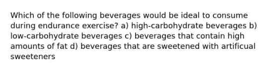 Which of the following beverages would be ideal to consume during endurance exercise? a) high-carbohydrate beverages b) low-carbohydrate beverages c) beverages that contain high amounts of fat d) beverages that are sweetened with artificual sweeteners