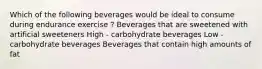 Which of the following beverages would be ideal to consume during endurance exercise ? Beverages that are sweetened with artificial sweeteners High - carbohydrate beverages Low - carbohydrate beverages Beverages that contain high amounts of fat