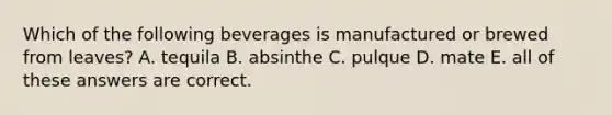 Which of the following beverages is manufactured or brewed from leaves? A. tequila B. absinthe C. pulque D. mate E. all of these answers are correct.