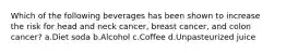 Which of the following beverages has been shown to increase the risk for head and neck cancer, breast cancer, and colon cancer? a.Diet soda b.Alcohol c.Coffee d.Unpasteurized juice