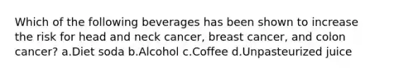 Which of the following beverages has been shown to increase the risk for head and neck cancer, breast cancer, and colon cancer? a.Diet soda b.Alcohol c.Coffee d.Unpasteurized juice