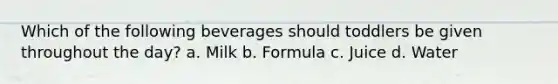 Which of the following beverages should toddlers be given throughout the day? a. Milk b. Formula c. Juice d. Water