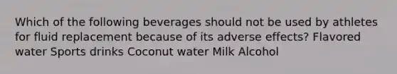 Which of the following beverages should not be used by athletes for fluid replacement because of its adverse effects? Flavored water Sports drinks Coconut water Milk Alcohol