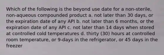 Which of the following is the beyond use date for a non-sterile, non-aqueous compounded product a. not later than 30 days, or the expiration date of any API b. not later than 6 months, or the expiration date of any API c. not later than 14 days when stored at controlled cold temperatures d. thirty (30) hours at controlled room temperature, or 9-days in the refrigerator, or 45 days in the freezer