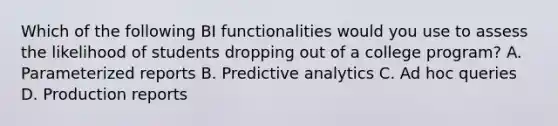 Which of the following BI functionalities would you use to assess the likelihood of students dropping out of a college program? A. Parameterized reports B. Predictive analytics C. Ad hoc queries D. Production reports