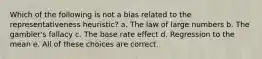 Which of the following is not a bias related to the representativeness heuristic? a. The law of large numbers b. The gambler's fallacy c. The base rate effect d. Regression to the mean e. All of these choices are correct.