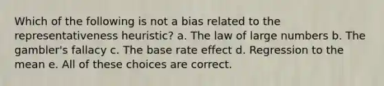 Which of the following is not a bias related to the representativeness heuristic? a. The law of large numbers b. The gambler's fallacy c. The base rate effect d. Regression to the mean e. All of these choices are correct.