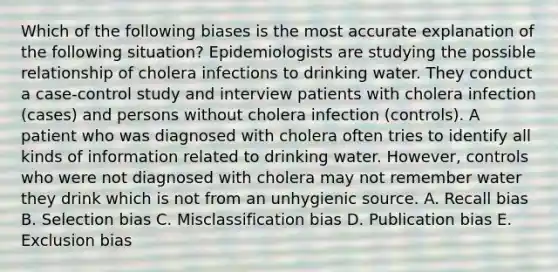 Which of the following biases is the most accurate explanation of the following situation? Epidemiologists are studying the possible relationship of cholera infections to drinking water. They conduct a case-control study and interview patients with cholera infection (cases) and persons without cholera infection (controls). A patient who was diagnosed with cholera often tries to identify all kinds of information related to drinking water. However, controls who were not diagnosed with cholera may not remember water they drink which is not from an unhygienic source. A. Recall bias B. Selection bias C. Misclassification bias D. Publication bias E. Exclusion bias