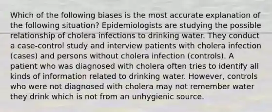 Which of the following biases is the most accurate explanation of the following situation? Epidemiologists are studying the possible relationship of cholera infections to drinking water. They conduct a case-control study and interview patients with cholera infection (cases) and persons without cholera infection (controls). A patient who was diagnosed with cholera often tries to identify all kinds of information related to drinking water. However, controls who were not diagnosed with cholera may not remember water they drink which is not from an unhygienic source.