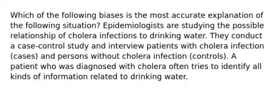 Which of the following biases is the most accurate explanation of the following situation? Epidemiologists are studying the possible relationship of cholera infections to drinking water. They conduct a case-control study and interview patients with cholera infection (cases) and persons without cholera infection (controls). A patient who was diagnosed with cholera often tries to identify all kinds of information related to drinking water.