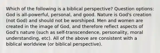 Which of the following is a biblical perspective? Question options: God is all-powerful, personal, and good. Nature is God's creation (not God) and should not be worshiped. Men and women are created in the image of God, and therefore reflect aspects of God's nature (such as self-transcendence, personality, moral understanding, etc). All of the above are consistent with a biblical worldview (or biblical perspective).