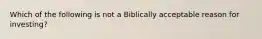 Which of the following is not a Biblically acceptable reason for investing?