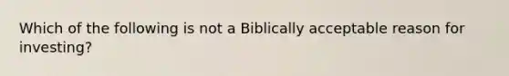 Which of the following is not a Biblically acceptable reason for investing?