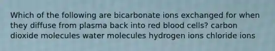 Which of the following are bicarbonate ions exchanged for when they diffuse from plasma back into red blood cells? carbon dioxide molecules water molecules hydrogen ions chloride ions