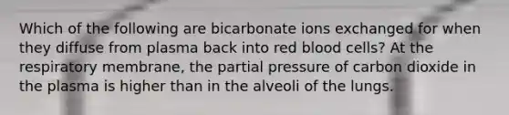 Which of the following are bicarbonate ions exchanged for when they diffuse from plasma back into red blood cells? At the respiratory membrane, the partial pressure of carbon dioxide in the plasma is higher than in the alveoli of the lungs.