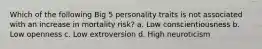 Which of the following Big 5 personality traits is not associated with an increase in mortality risk? a. Low conscientiousness b. Low openness c. Low extroversion d. High neuroticism