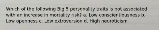 Which of the following Big 5 personality traits is not associated with an increase in mortality risk? a. Low conscientiousness b. Low openness c. Low extroversion d. High neuroticism