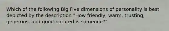 Which of the following Big Five dimensions of personality is best depicted by the description "How friendly, warm, trusting, generous, and good-natured is someone?"