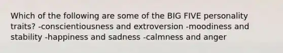 Which of the following are some of the BIG FIVE personality traits? -conscientiousness and extroversion -moodiness and stability -happiness and sadness -calmness and anger