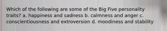 Which of the following are some of the Big Five personality traits? a. happiness and sadness b. calmness and anger c. conscientiousness and extroversion d. moodiness and stability