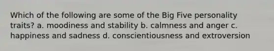 Which of the following are some of the Big Five personality traits? a. moodiness and stability b. calmness and anger c. happiness and sadness d. conscientiousness and extroversion