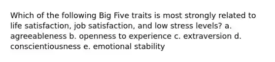 Which of the following Big Five traits is most strongly related to life satisfaction, job satisfaction, and low stress levels? a. agreeableness b. openness to experience c. extraversion d. conscientiousness e. emotional stability