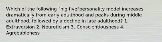 Which of the following "big five"personality model increases dramatically from early adulthood and peaks during middle adulthood, followed by a decline in late adulthood? 1. Extraversion 2. Neuroticism 3. Conscientiousness 4. Agreeableness