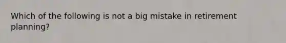 Which of the following is not a big mistake in retirement planning?