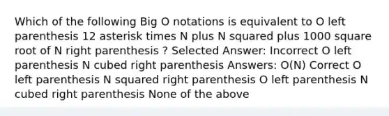 Which of the following Big O notations is equivalent to O left parenthesis 12 asterisk times N plus N squared plus 1000 square root of N right parenthesis ? Selected Answer: Incorrect O left parenthesis N cubed right parenthesis Answers: O(N) Correct O left parenthesis N squared right parenthesis O left parenthesis N cubed right parenthesis None of the above