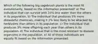 Which of the following big sagebrush plants is the most fit evolutionarily, based on the information presented? a) The individual that can survive with 10% less water than the others in its population. b) The individual that produces 5% more distasteful chemicals, making it 2% less likely to be attacked by herbivores than others in its population. c) The individual that produces 3% more offspring each year than others in its population. d) The individual that is the most resistant to disease organisms in the population. e) All of these individuals are equally fit based on the information presented.