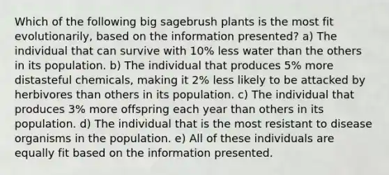 Which of the following big sagebrush plants is the most fit evolutionarily, based on the information presented? a) The individual that can survive with 10% less water than the others in its population. b) The individual that produces 5% more distasteful chemicals, making it 2% less likely to be attacked by herbivores than others in its population. c) The individual that produces 3% more offspring each year than others in its population. d) The individual that is the most resistant to disease organisms in the population. e) All of these individuals are equally fit based on the information presented.